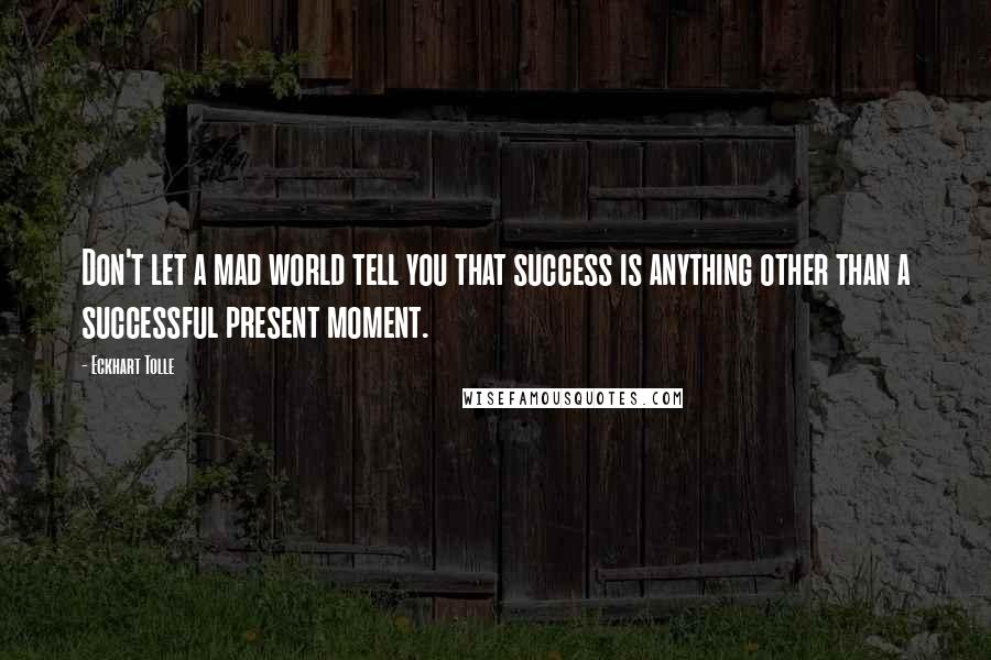 Eckhart Tolle Quotes: Don't let a mad world tell you that success is anything other than a successful present moment.