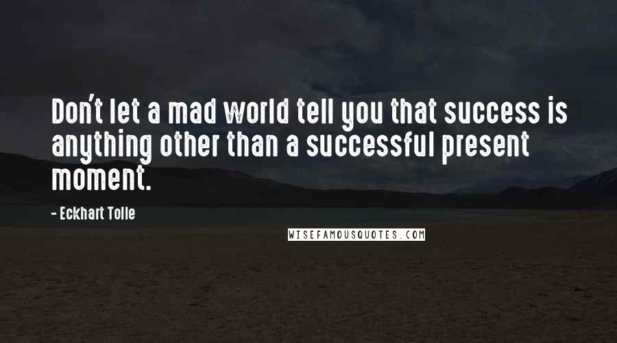 Eckhart Tolle Quotes: Don't let a mad world tell you that success is anything other than a successful present moment.