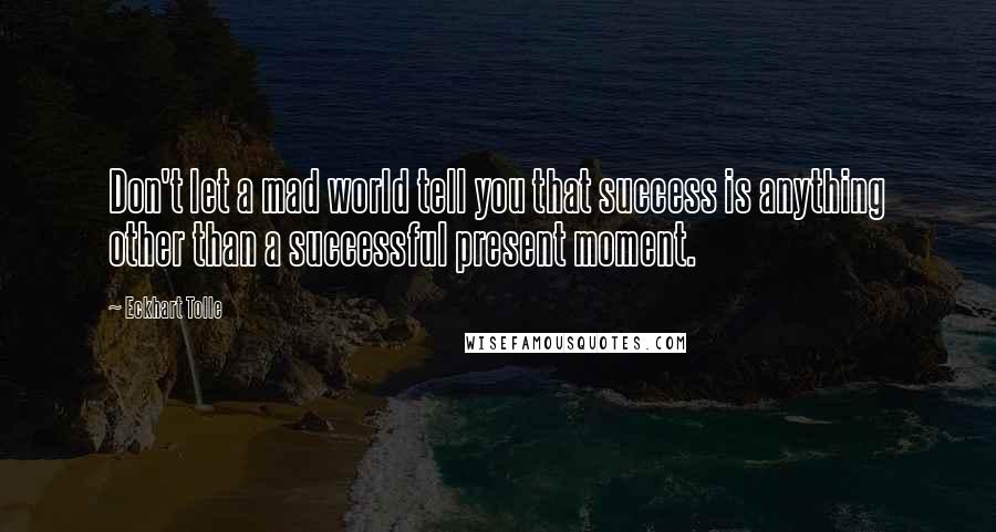 Eckhart Tolle Quotes: Don't let a mad world tell you that success is anything other than a successful present moment.