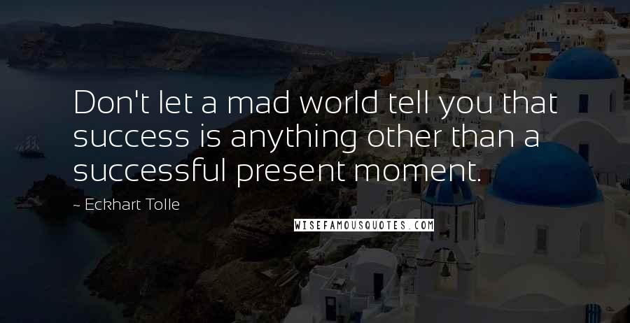 Eckhart Tolle Quotes: Don't let a mad world tell you that success is anything other than a successful present moment.