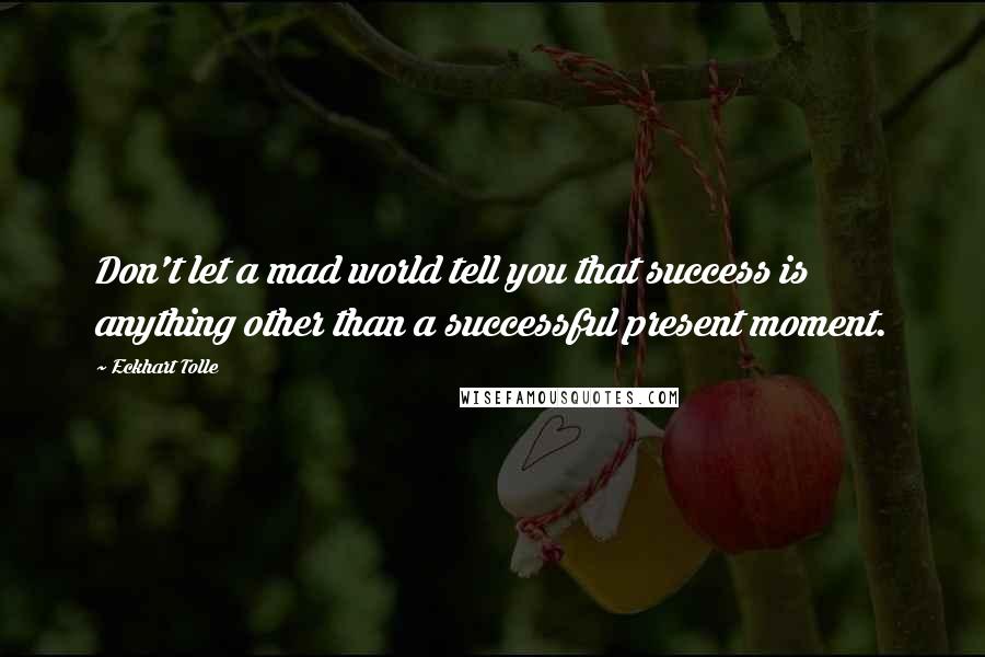 Eckhart Tolle Quotes: Don't let a mad world tell you that success is anything other than a successful present moment.