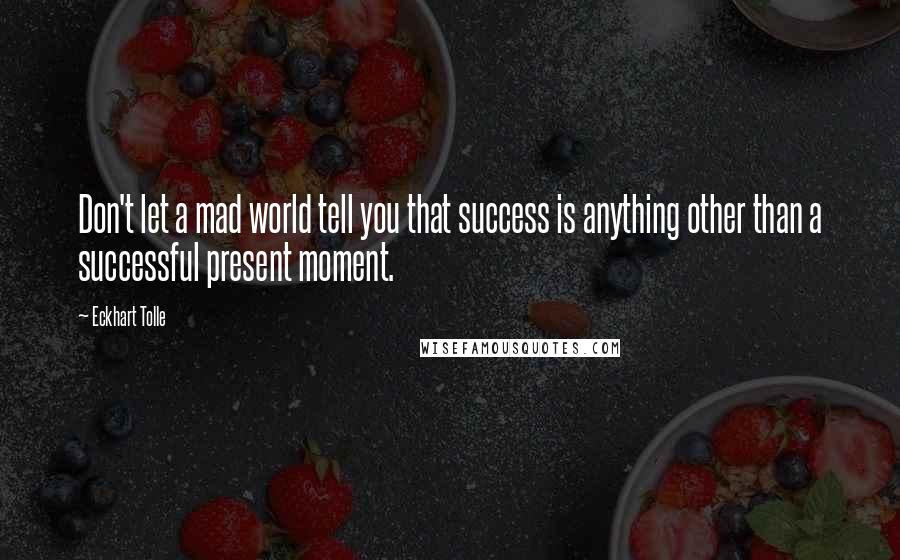 Eckhart Tolle Quotes: Don't let a mad world tell you that success is anything other than a successful present moment.