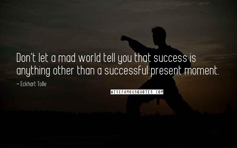 Eckhart Tolle Quotes: Don't let a mad world tell you that success is anything other than a successful present moment.