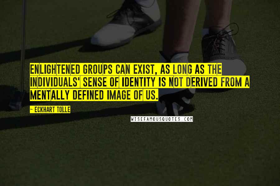 Eckhart Tolle Quotes: Enlightened groups can exist, as long as the individuals' sense of identity is not derived from a mentally defined image of us.