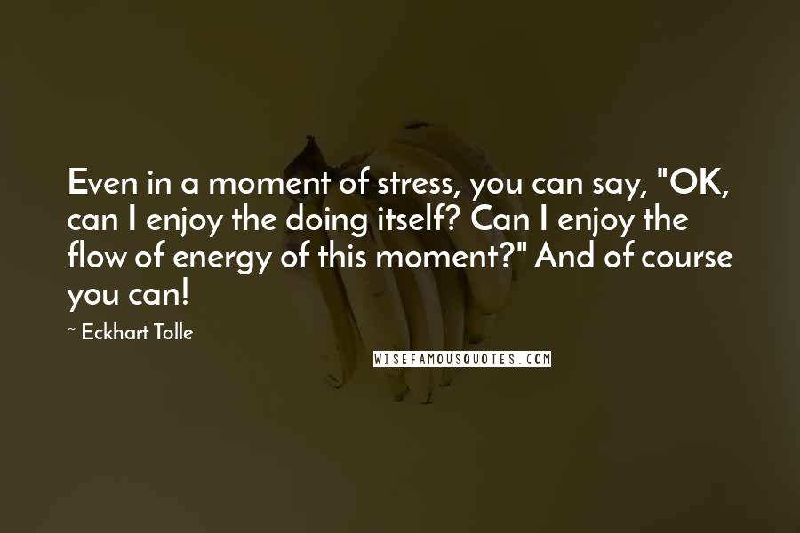 Eckhart Tolle Quotes: Even in a moment of stress, you can say, "OK, can I enjoy the doing itself? Can I enjoy the flow of energy of this moment?" And of course you can!