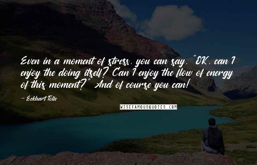 Eckhart Tolle Quotes: Even in a moment of stress, you can say, "OK, can I enjoy the doing itself? Can I enjoy the flow of energy of this moment?" And of course you can!