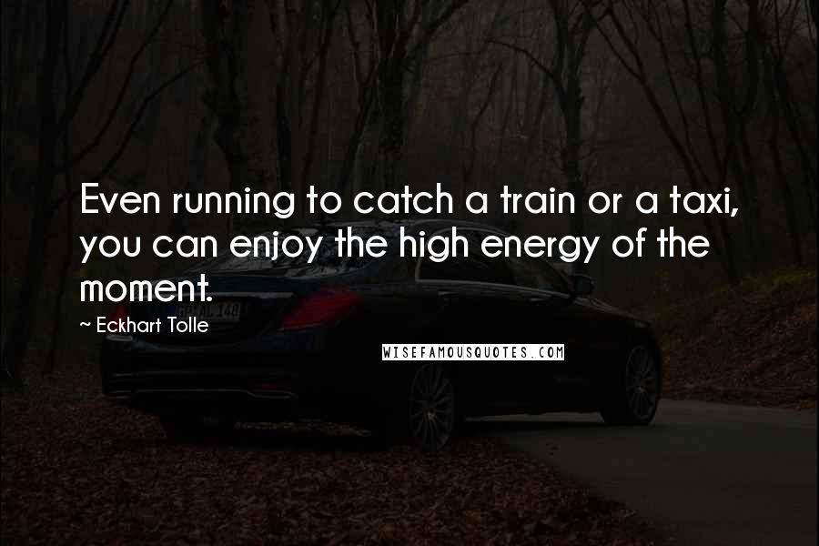 Eckhart Tolle Quotes: Even running to catch a train or a taxi, you can enjoy the high energy of the moment.