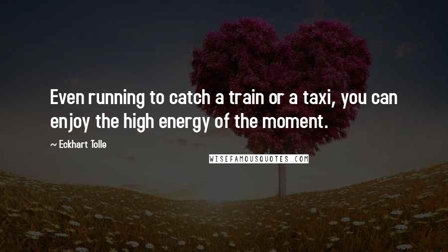 Eckhart Tolle Quotes: Even running to catch a train or a taxi, you can enjoy the high energy of the moment.