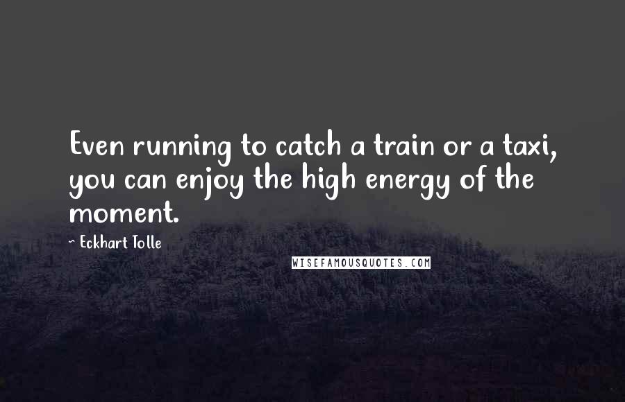 Eckhart Tolle Quotes: Even running to catch a train or a taxi, you can enjoy the high energy of the moment.