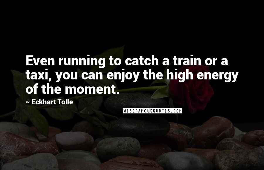 Eckhart Tolle Quotes: Even running to catch a train or a taxi, you can enjoy the high energy of the moment.