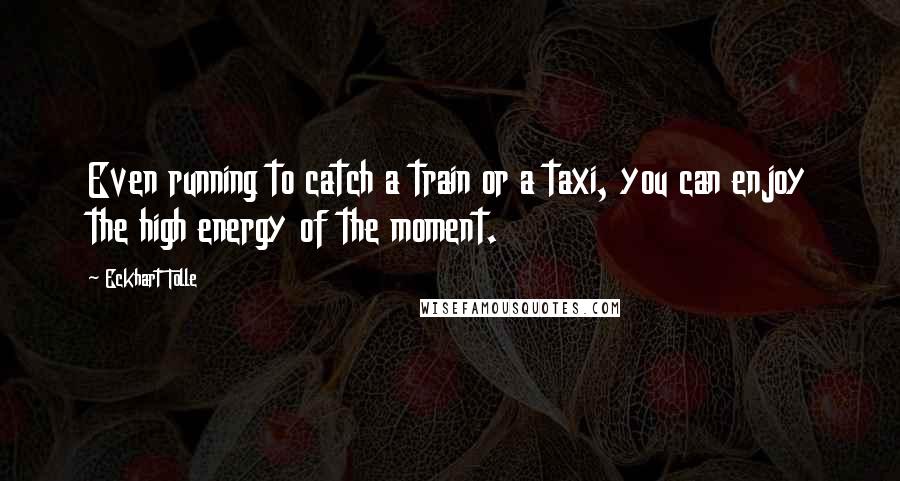 Eckhart Tolle Quotes: Even running to catch a train or a taxi, you can enjoy the high energy of the moment.