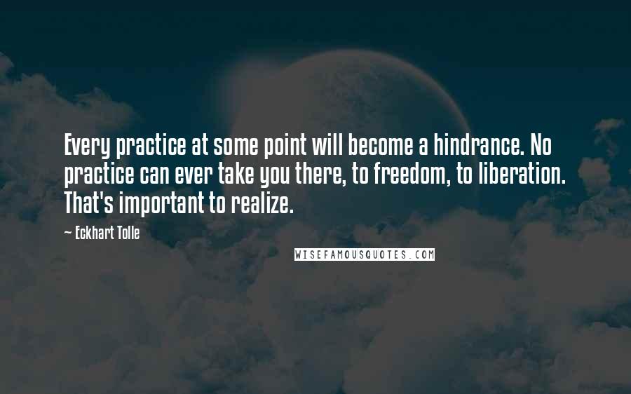 Eckhart Tolle Quotes: Every practice at some point will become a hindrance. No practice can ever take you there, to freedom, to liberation. That's important to realize.