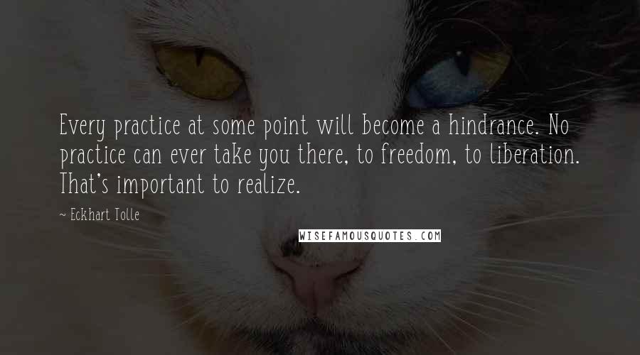 Eckhart Tolle Quotes: Every practice at some point will become a hindrance. No practice can ever take you there, to freedom, to liberation. That's important to realize.