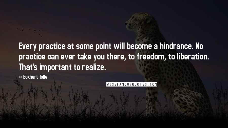 Eckhart Tolle Quotes: Every practice at some point will become a hindrance. No practice can ever take you there, to freedom, to liberation. That's important to realize.