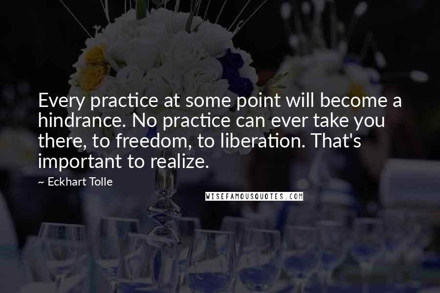 Eckhart Tolle Quotes: Every practice at some point will become a hindrance. No practice can ever take you there, to freedom, to liberation. That's important to realize.