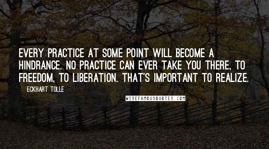 Eckhart Tolle Quotes: Every practice at some point will become a hindrance. No practice can ever take you there, to freedom, to liberation. That's important to realize.