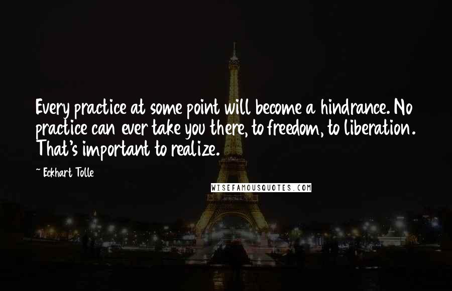 Eckhart Tolle Quotes: Every practice at some point will become a hindrance. No practice can ever take you there, to freedom, to liberation. That's important to realize.