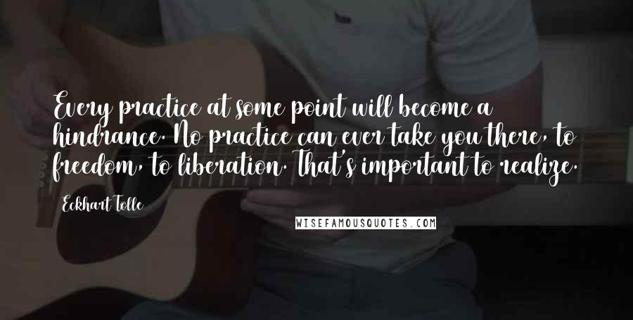 Eckhart Tolle Quotes: Every practice at some point will become a hindrance. No practice can ever take you there, to freedom, to liberation. That's important to realize.