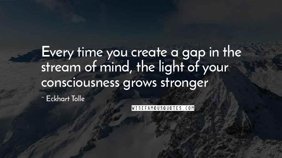 Eckhart Tolle Quotes: Every time you create a gap in the stream of mind, the light of your consciousness grows stronger