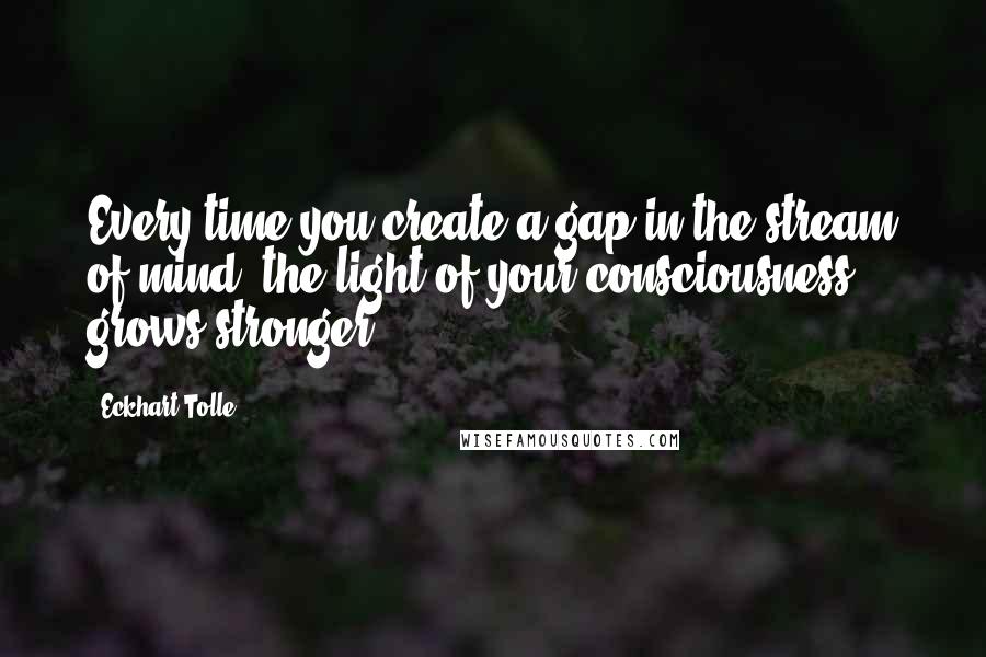 Eckhart Tolle Quotes: Every time you create a gap in the stream of mind, the light of your consciousness grows stronger