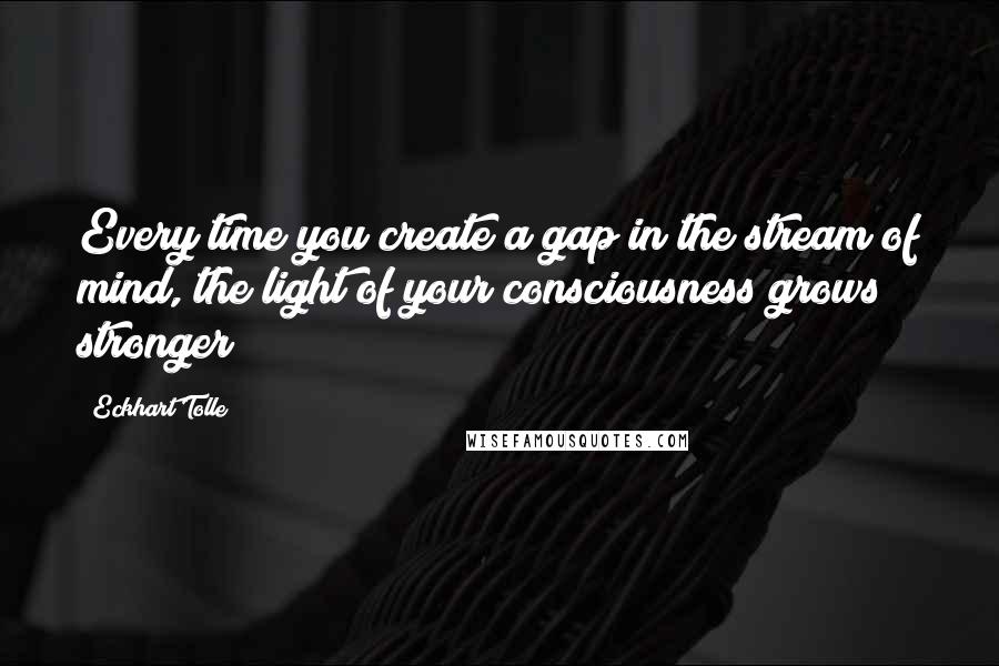 Eckhart Tolle Quotes: Every time you create a gap in the stream of mind, the light of your consciousness grows stronger