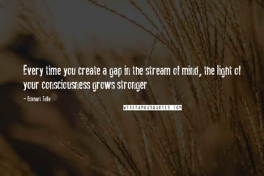Eckhart Tolle Quotes: Every time you create a gap in the stream of mind, the light of your consciousness grows stronger