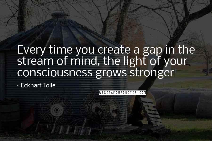 Eckhart Tolle Quotes: Every time you create a gap in the stream of mind, the light of your consciousness grows stronger