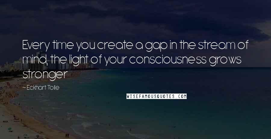 Eckhart Tolle Quotes: Every time you create a gap in the stream of mind, the light of your consciousness grows stronger