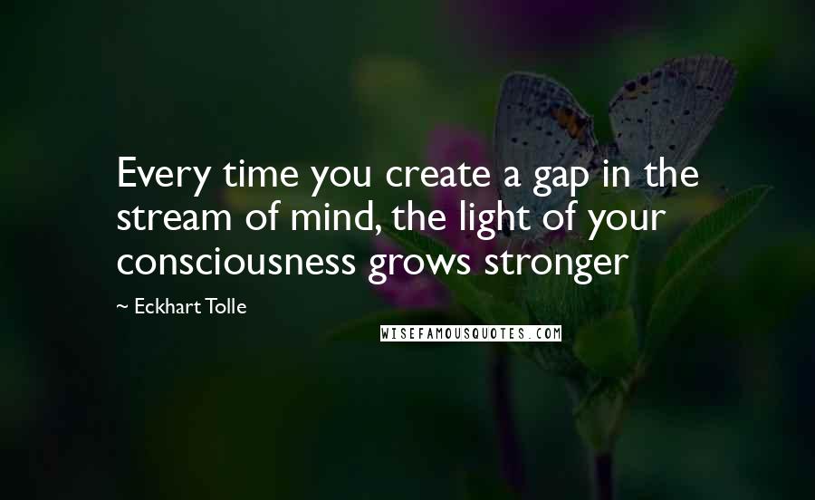 Eckhart Tolle Quotes: Every time you create a gap in the stream of mind, the light of your consciousness grows stronger