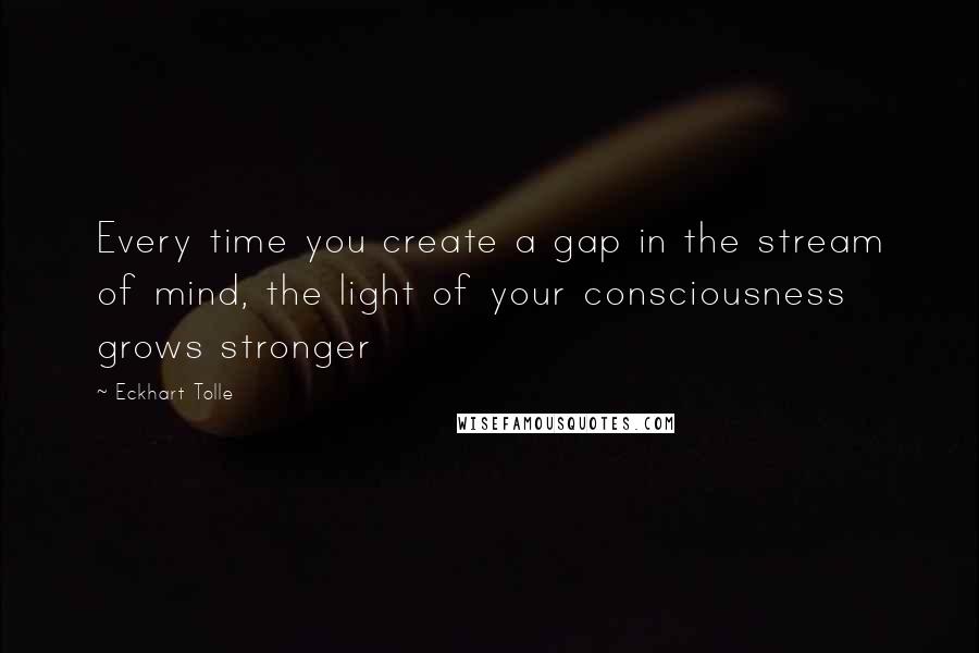 Eckhart Tolle Quotes: Every time you create a gap in the stream of mind, the light of your consciousness grows stronger