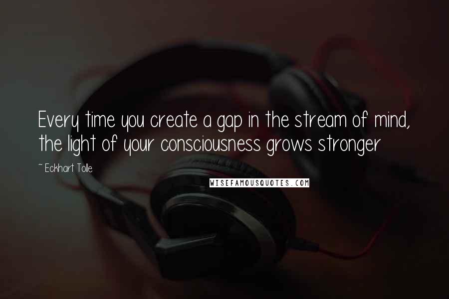 Eckhart Tolle Quotes: Every time you create a gap in the stream of mind, the light of your consciousness grows stronger