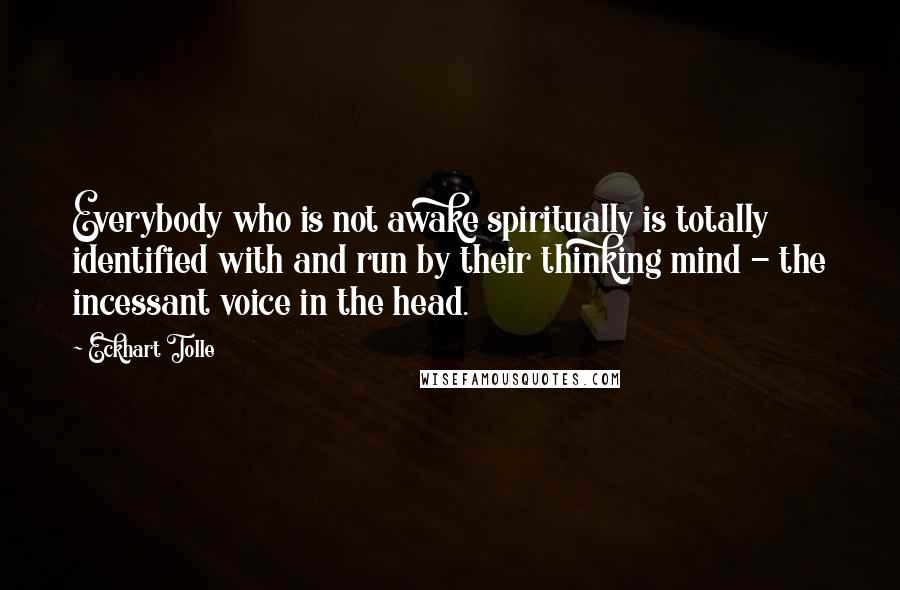 Eckhart Tolle Quotes: Everybody who is not awake spiritually is totally identified with and run by their thinking mind - the incessant voice in the head.