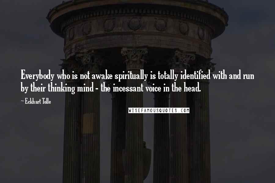 Eckhart Tolle Quotes: Everybody who is not awake spiritually is totally identified with and run by their thinking mind - the incessant voice in the head.