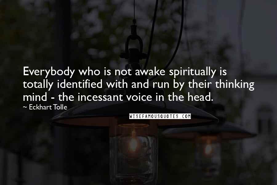 Eckhart Tolle Quotes: Everybody who is not awake spiritually is totally identified with and run by their thinking mind - the incessant voice in the head.