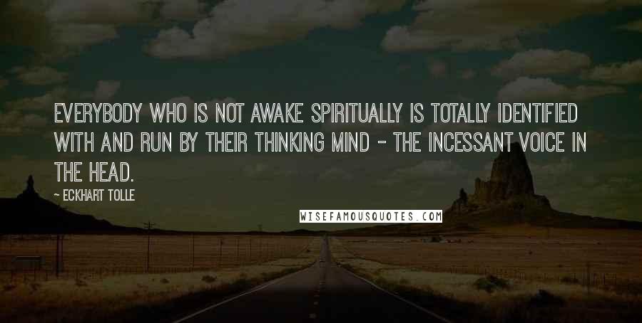 Eckhart Tolle Quotes: Everybody who is not awake spiritually is totally identified with and run by their thinking mind - the incessant voice in the head.