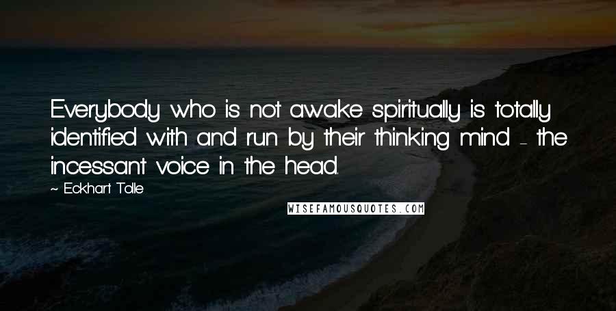 Eckhart Tolle Quotes: Everybody who is not awake spiritually is totally identified with and run by their thinking mind - the incessant voice in the head.