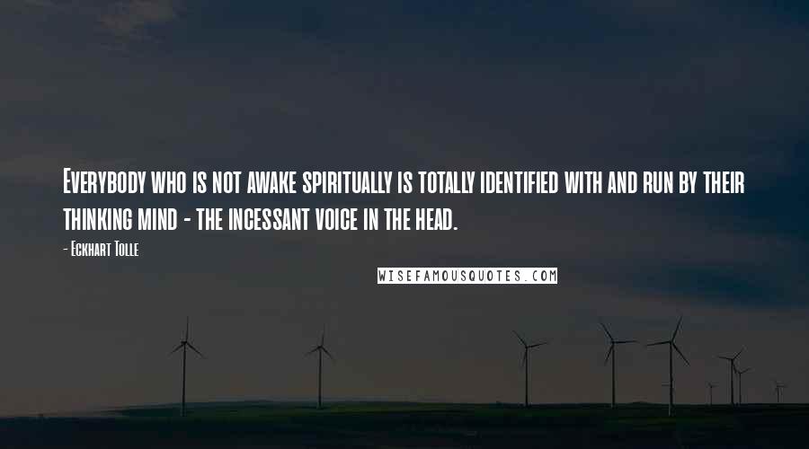 Eckhart Tolle Quotes: Everybody who is not awake spiritually is totally identified with and run by their thinking mind - the incessant voice in the head.