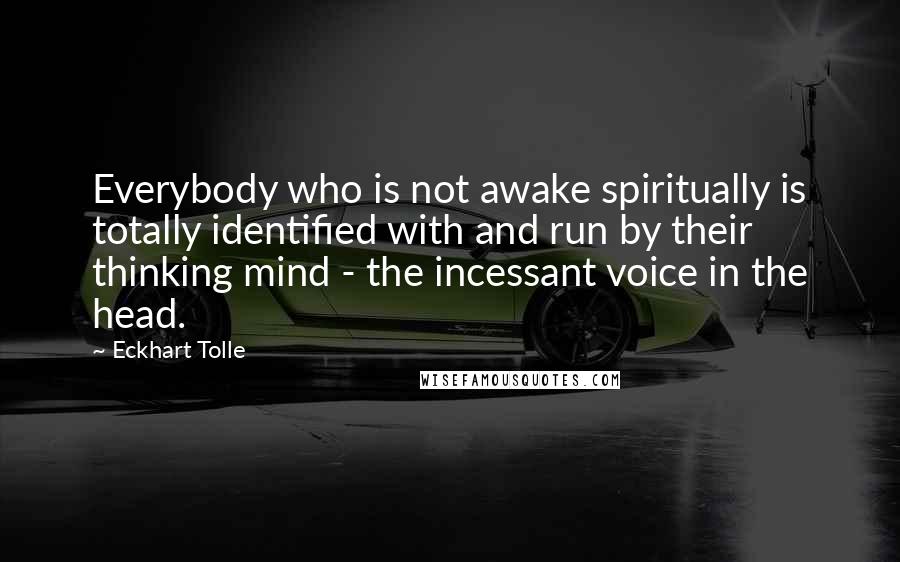 Eckhart Tolle Quotes: Everybody who is not awake spiritually is totally identified with and run by their thinking mind - the incessant voice in the head.