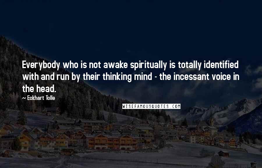 Eckhart Tolle Quotes: Everybody who is not awake spiritually is totally identified with and run by their thinking mind - the incessant voice in the head.