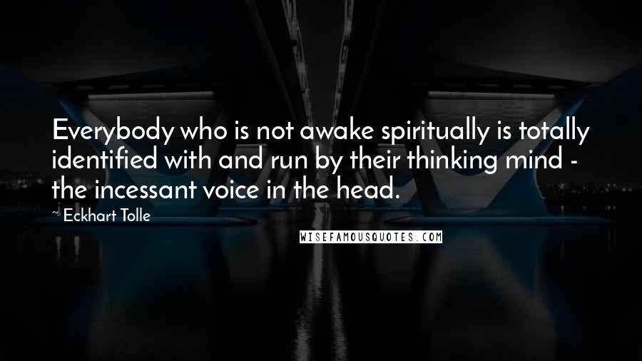 Eckhart Tolle Quotes: Everybody who is not awake spiritually is totally identified with and run by their thinking mind - the incessant voice in the head.