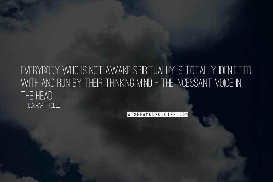 Eckhart Tolle Quotes: Everybody who is not awake spiritually is totally identified with and run by their thinking mind - the incessant voice in the head.