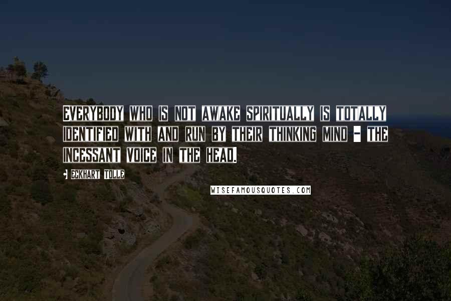 Eckhart Tolle Quotes: Everybody who is not awake spiritually is totally identified with and run by their thinking mind - the incessant voice in the head.