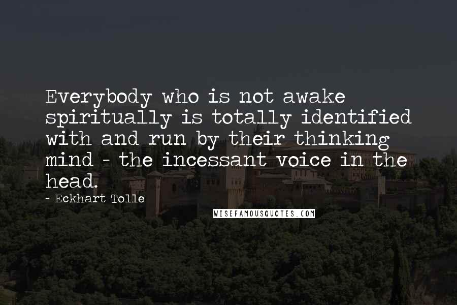 Eckhart Tolle Quotes: Everybody who is not awake spiritually is totally identified with and run by their thinking mind - the incessant voice in the head.