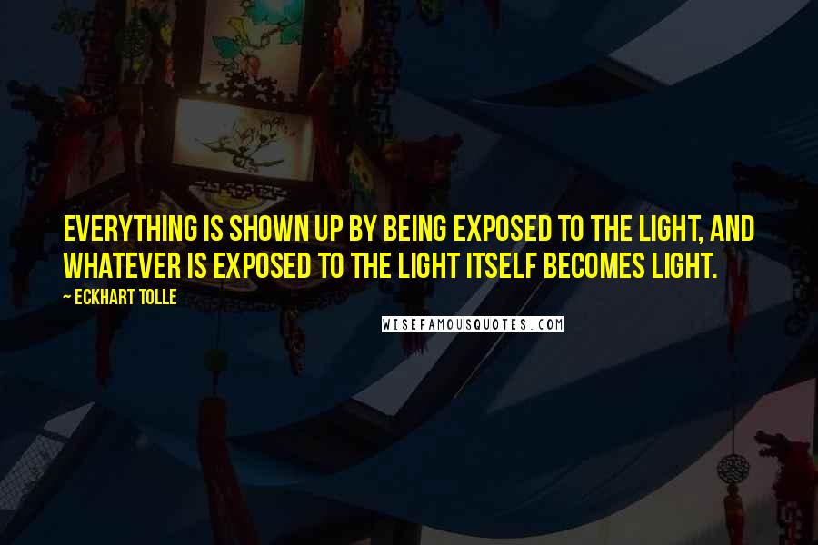 Eckhart Tolle Quotes: Everything is shown up by being exposed to the light, and whatever is exposed to the light itself becomes light.