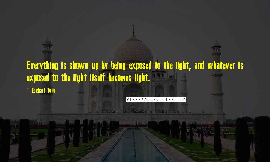 Eckhart Tolle Quotes: Everything is shown up by being exposed to the light, and whatever is exposed to the light itself becomes light.