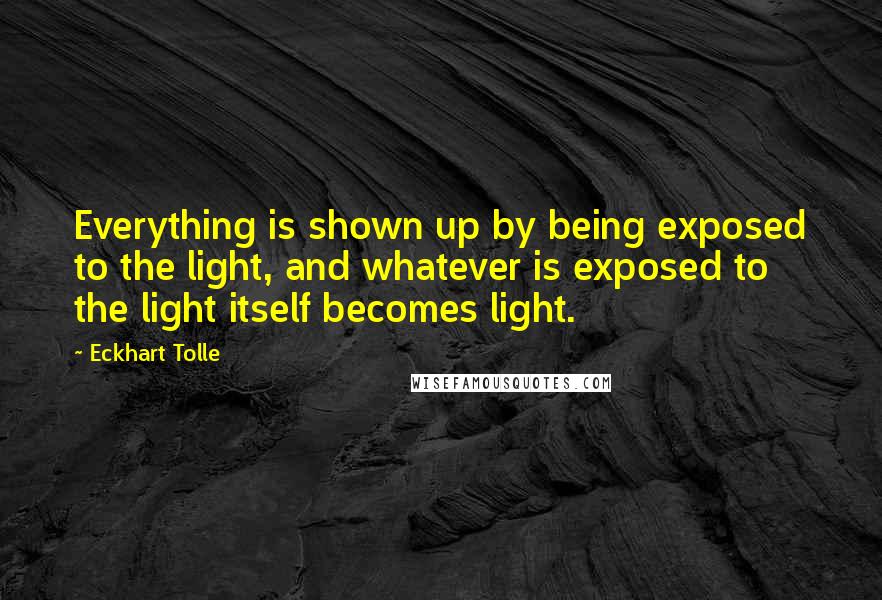 Eckhart Tolle Quotes: Everything is shown up by being exposed to the light, and whatever is exposed to the light itself becomes light.