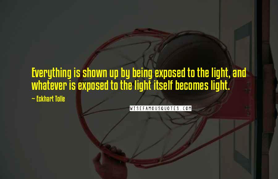 Eckhart Tolle Quotes: Everything is shown up by being exposed to the light, and whatever is exposed to the light itself becomes light.