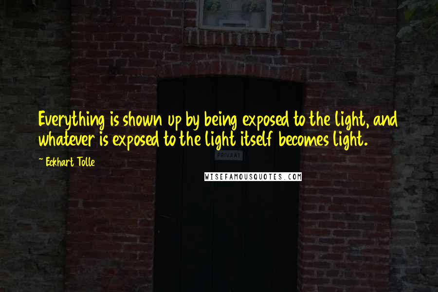 Eckhart Tolle Quotes: Everything is shown up by being exposed to the light, and whatever is exposed to the light itself becomes light.