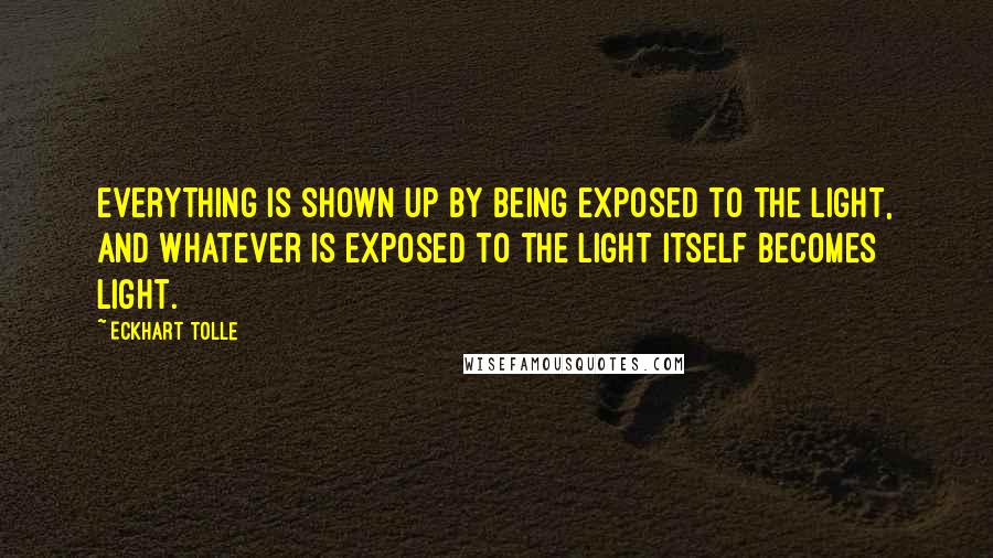 Eckhart Tolle Quotes: Everything is shown up by being exposed to the light, and whatever is exposed to the light itself becomes light.