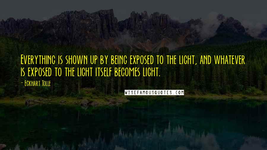 Eckhart Tolle Quotes: Everything is shown up by being exposed to the light, and whatever is exposed to the light itself becomes light.